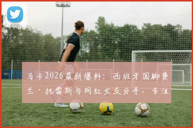 马卡2026最新爆料:西班牙国脚费兰·托雷斯与网红女友分手,专注单身备战世界杯半决赛