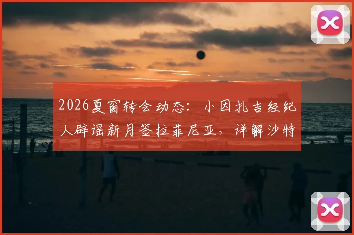 2026夏窗转会动态:小因扎吉经纪人辟谣新月签拉菲尼亚,详解沙特豪门引援真实目标与教练组思路