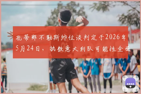 孔蒂那不勒斯帅位谈判定于2026年5月24日,执教意大利队可能性全面解析与前景展望