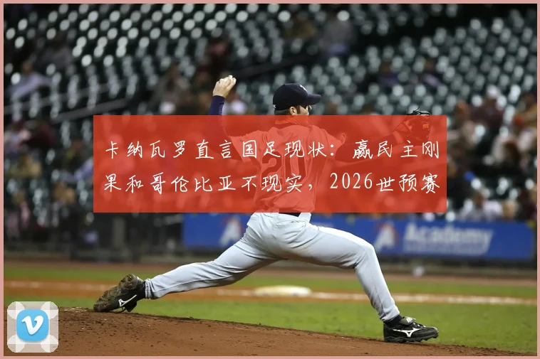 卡纳瓦罗直言国足现状：赢民主刚果和哥伦比亚不现实，2026世预赛需正视自身实力定位