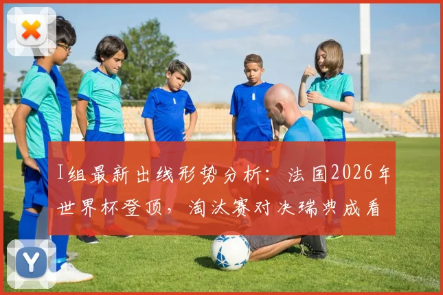 I组最新出线形势分析：法国2026年世界杯登顶，淘汰赛对决瑞典成看点，塞内加尔排名第三命悬一线
