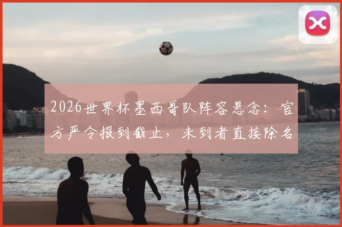 2026世界杯墨西哥队阵容悬念：官方严令报到截止，未到者直接除名，球队纪律成焦点