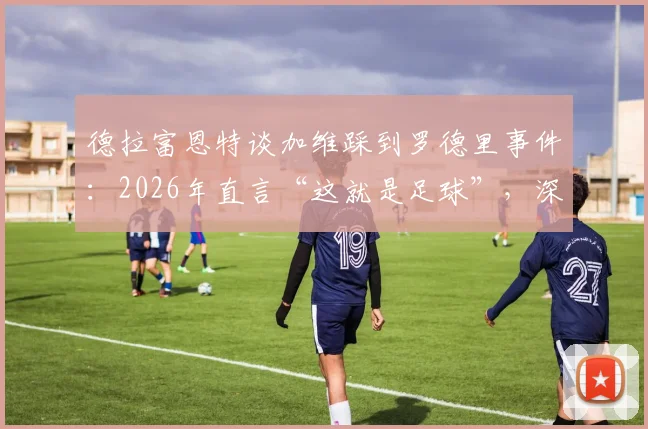 德拉富恩特谈加维踩到罗德里事件:2026年直言“这就是足球”,深度解析为何无需道歉